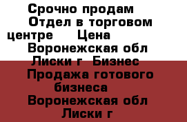 Срочно продам!!!  Отдел в торговом центре.  › Цена ­ 3 000 000 - Воронежская обл., Лиски г. Бизнес » Продажа готового бизнеса   . Воронежская обл.,Лиски г.